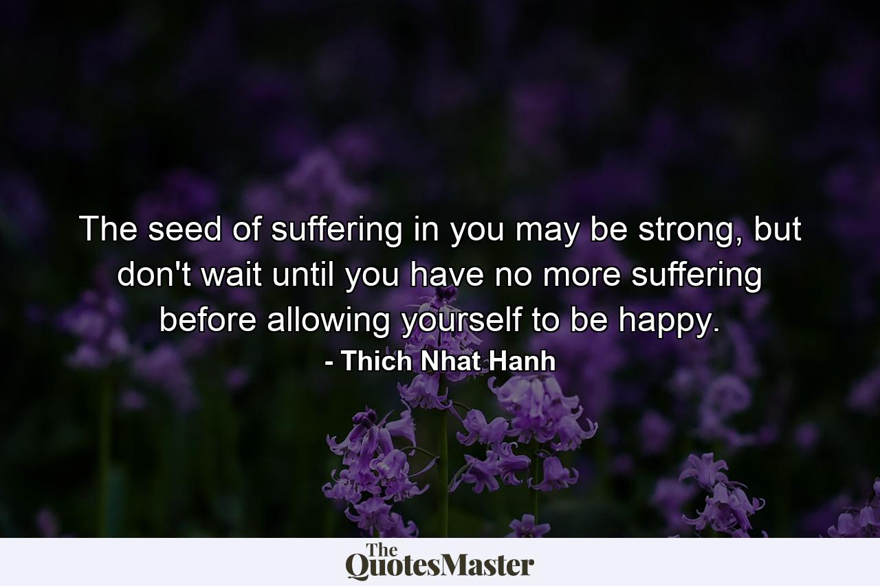 The seed of suffering in you may be strong, but don't wait until you have no more suffering before allowing yourself to be happy. - Quote by Thich Nhat Hanh