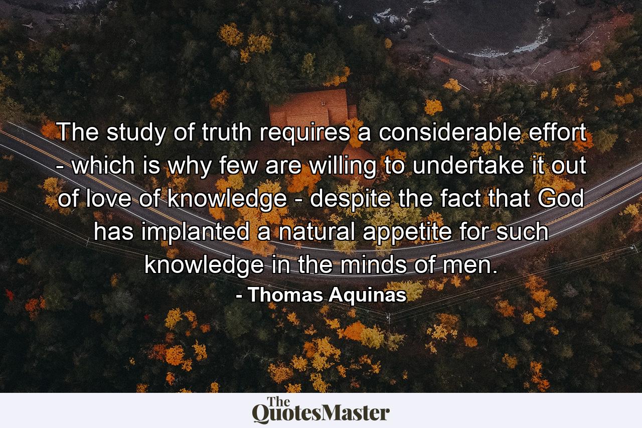 The study of truth requires a considerable effort - which is why few are willing to undertake it out of love of knowledge - despite the fact that God has implanted a natural appetite for such knowledge in the minds of men. - Quote by Thomas Aquinas