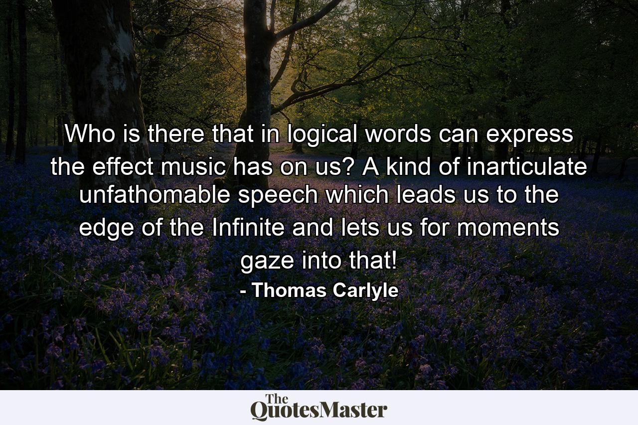 Who is there that  in logical words  can express the effect music has on us? A kind of inarticulate  unfathomable speech  which leads us to the edge of the Infinite and lets us for moments gaze into that! - Quote by Thomas Carlyle