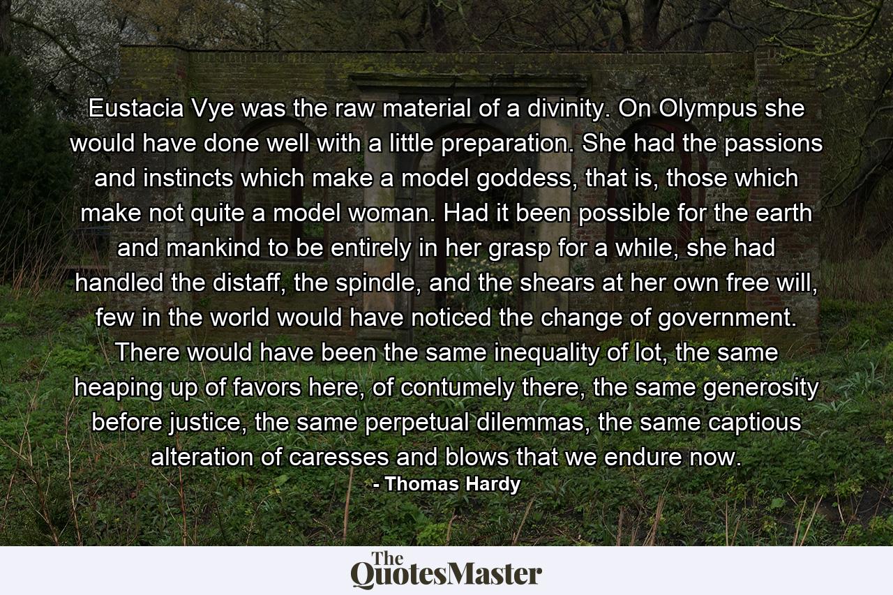 Eustacia Vye was the raw material of a divinity. On Olympus she would have done well with a little preparation. She had the passions and instincts which make a model goddess, that is, those which make not quite a model woman. Had it been possible for the earth and mankind to be entirely in her grasp for a while, she had handled the distaff, the spindle, and the shears at her own free will, few in the world would have noticed the change of government. There would have been the same inequality of lot, the same heaping up of favors here, of contumely there, the same generosity before justice, the same perpetual dilemmas, the same captious alteration of caresses and blows that we endure now. - Quote by Thomas Hardy