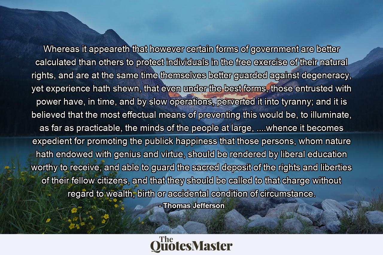 Whereas it appeareth that however certain forms of government are better calculated than others to protect individuals in the free exercise of their natural rights, and are at the same time themselves better guarded against degeneracy, yet experience hath shewn, that even under the best forms, those entrusted with power have, in time, and by slow operations, perverted it into tyranny; and it is believed that the most effectual means of preventing this would be, to illuminate, as far as practicable, the minds of the people at large, ....whence it becomes expedient for promoting the publick happiness that those persons, whom nature hath endowed with genius and virtue, should be rendered by liberal education worthy to receive, and able to guard the sacred deposit of the rights and liberties of their fellow citizens, and that they should be called to that charge without regard to wealth, birth or accidental condition of circumstance. - Quote by Thomas Jefferson