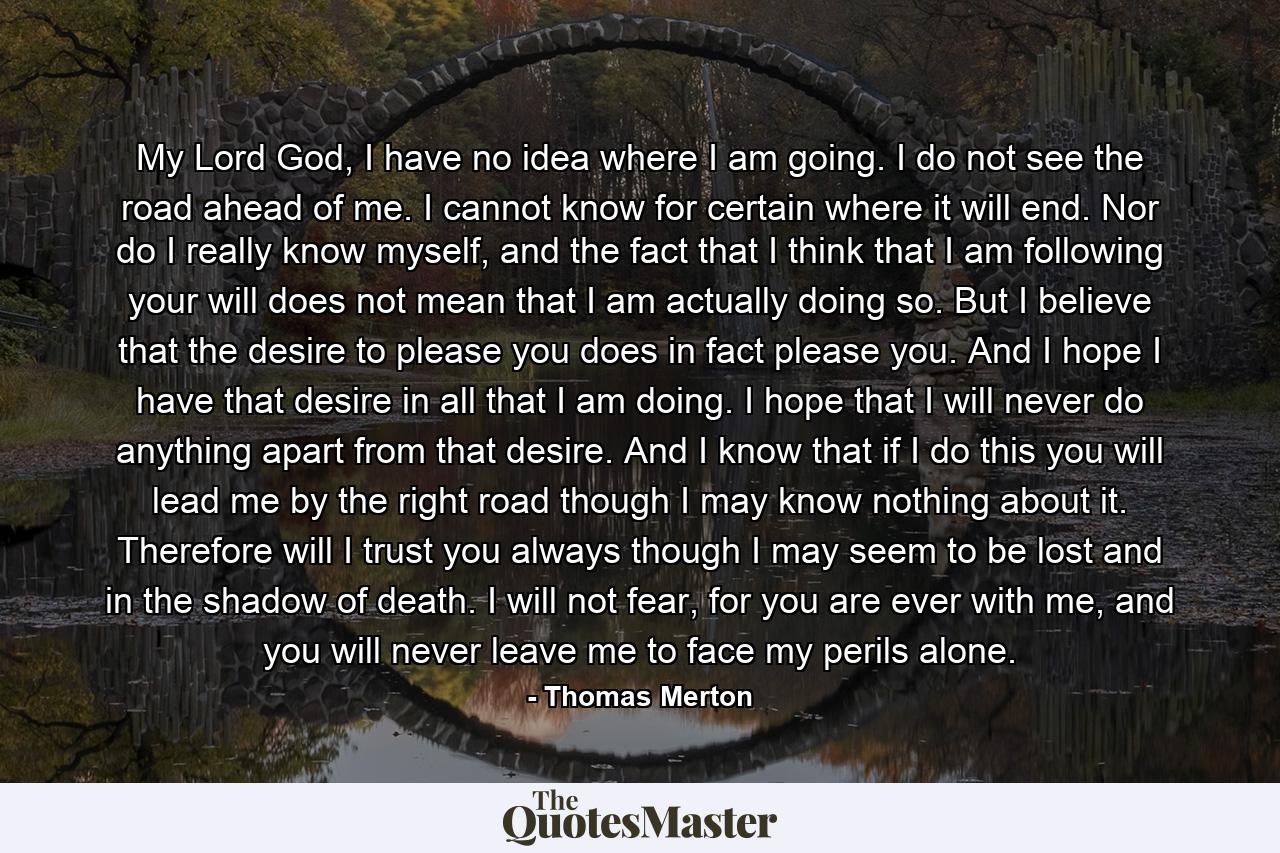 My Lord God, I have no idea where I am going. I do not see the road ahead of me. I cannot know for certain where it will end. Nor do I really know myself, and the fact that I think that I am following your will does not mean that I am actually doing so. But I believe that the desire to please you does in fact please you. And I hope I have that desire in all that I am doing. I hope that I will never do anything apart from that desire. And I know that if I do this you will lead me by the right road though I may know nothing about it. Therefore will I trust you always though I may seem to be lost and in the shadow of death. I will not fear, for you are ever with me, and you will never leave me to face my perils alone. - Quote by Thomas Merton