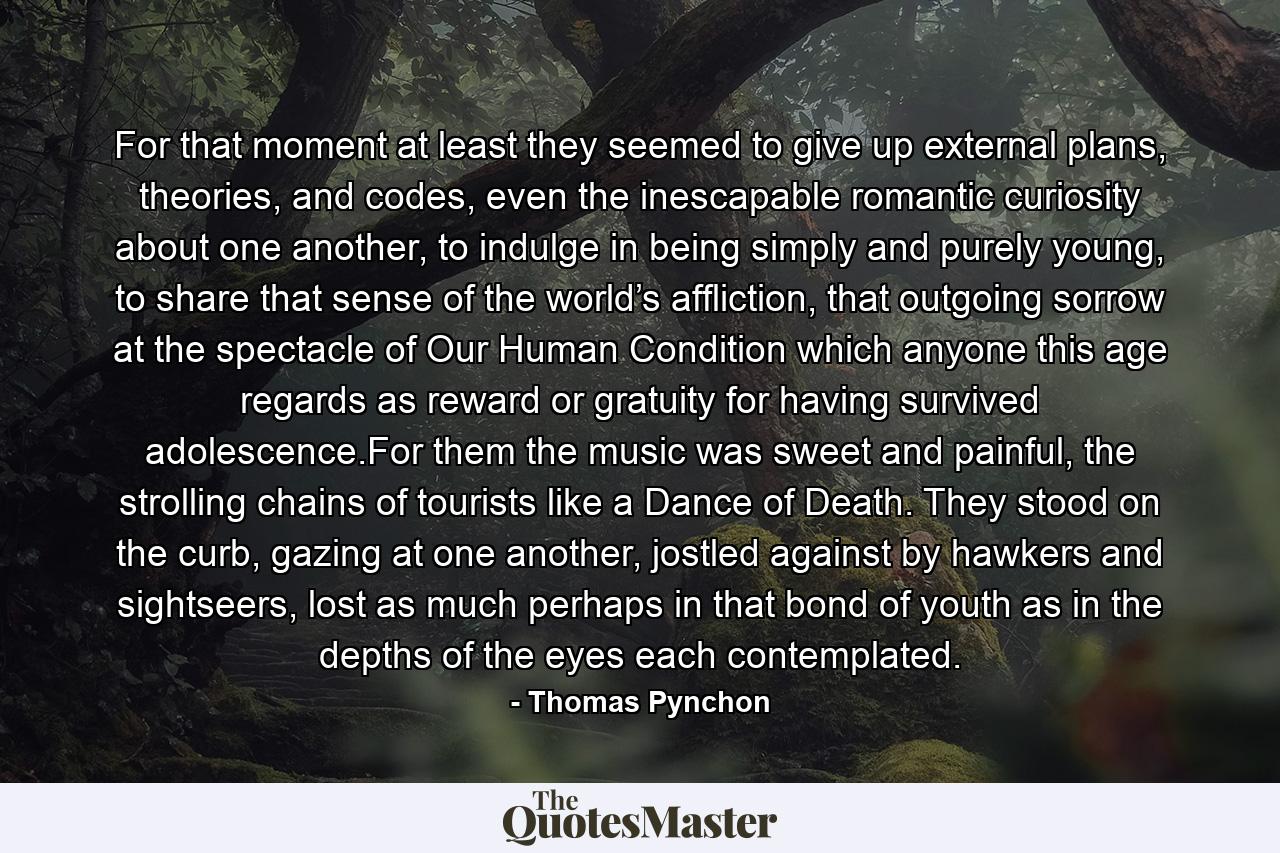 For that moment at least they seemed to give up external plans, theories, and codes, even the inescapable romantic curiosity about one another, to indulge in being simply and purely young, to share that sense of the world’s affliction, that outgoing sorrow at the spectacle of Our Human Condition which anyone this age regards as reward or gratuity for having survived adolescence.For them the music was sweet and painful, the strolling chains of tourists like a Dance of Death. They stood on the curb, gazing at one another, jostled against by hawkers and sightseers, lost as much perhaps in that bond of youth as in the depths of the eyes each contemplated. - Quote by Thomas Pynchon