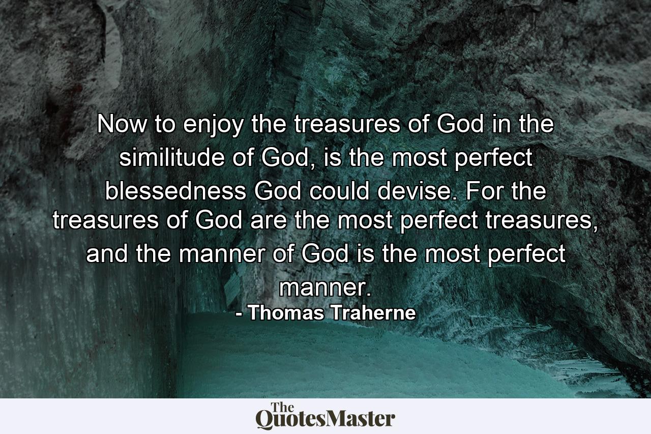 Now to enjoy the treasures of God in the similitude of God, is the most perfect blessedness God could devise. For the treasures of God are the most perfect treasures, and the manner of God is the most perfect manner. - Quote by Thomas Traherne