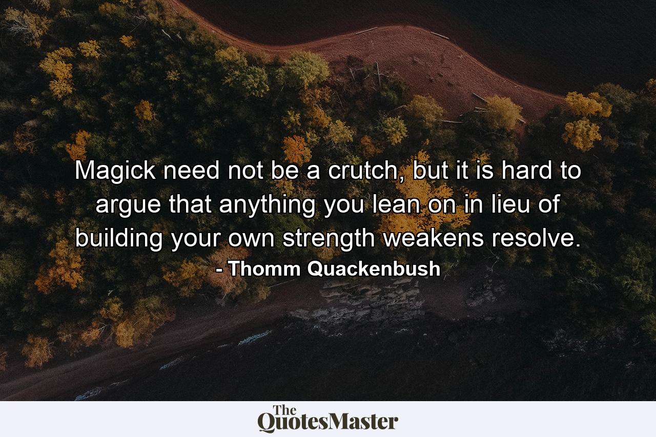 Magick need not be a crutch, but it is hard to argue that anything you lean on in lieu of building your own strength weakens resolve. - Quote by Thomm Quackenbush