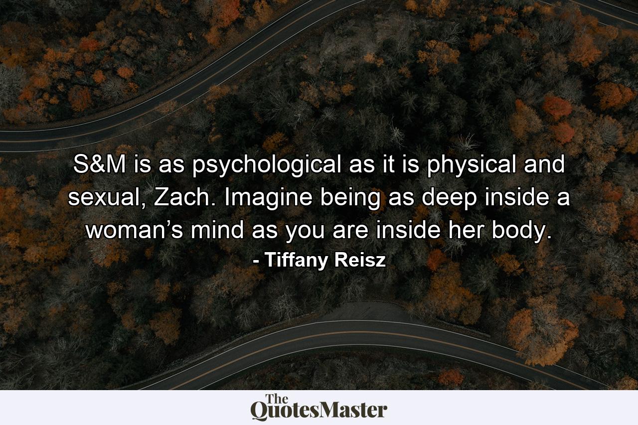 S&M is as psychological as it is physical and sexual, Zach. Imagine being as deep inside a woman’s mind as you are inside her body. - Quote by Tiffany Reisz