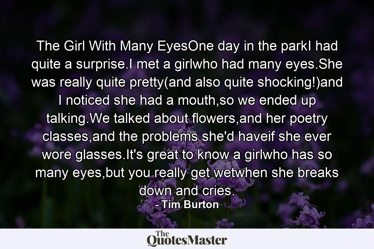 The Girl With Many EyesOne day in the parkI had quite a surprise.I met a girlwho had many eyes.She was really quite pretty(and also quite shocking!)and I noticed she had a mouth,so we ended up talking.We talked about flowers,and her poetry classes,and the problems she'd haveif she ever wore glasses.It's great to know a girlwho has so many eyes,but you really get wetwhen she breaks down and cries. - Quote by Tim Burton