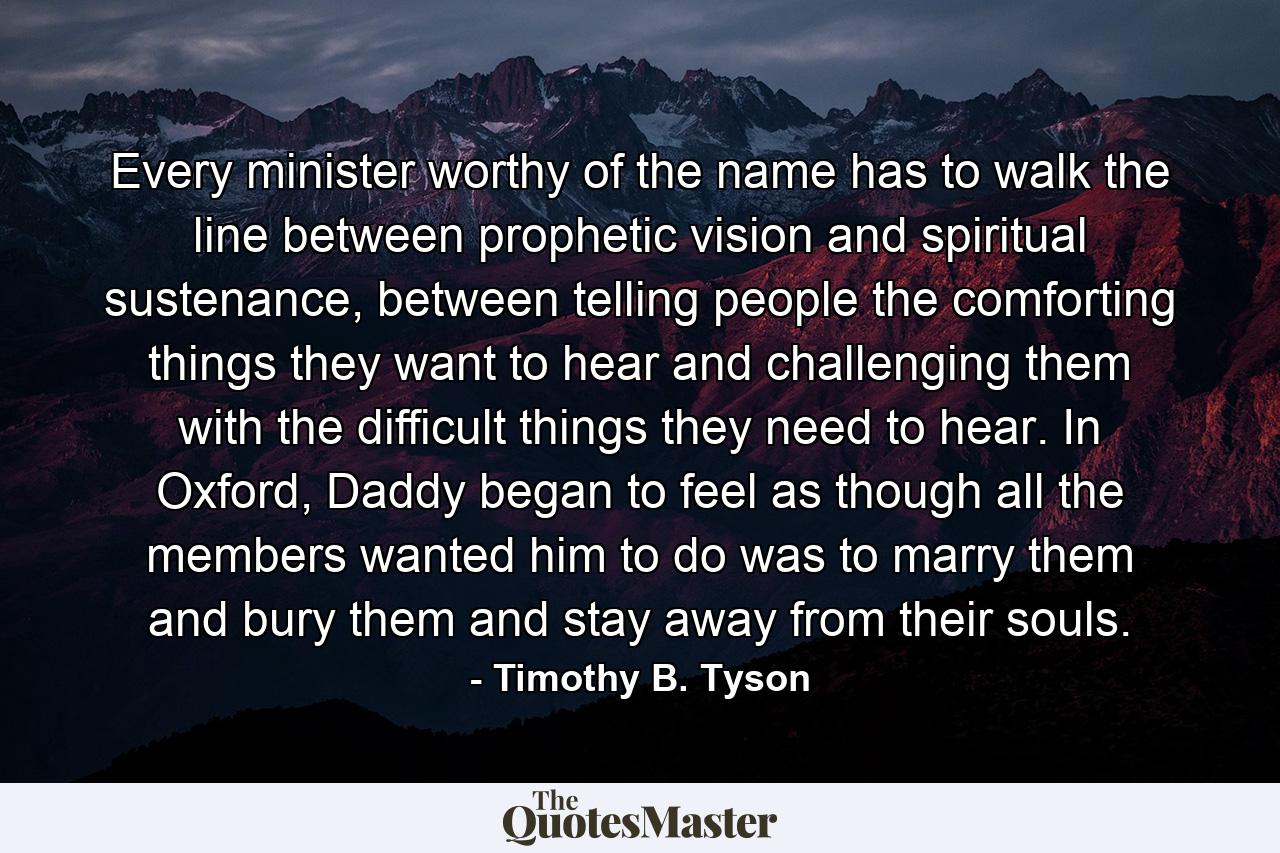 Every minister worthy of the name has to walk the line between prophetic vision and spiritual sustenance, between telling people the comforting things they want to hear and challenging them with the difficult things they need to hear. In Oxford, Daddy began to feel as though all the members wanted him to do was to marry them and bury them and stay away from their souls. - Quote by Timothy B. Tyson