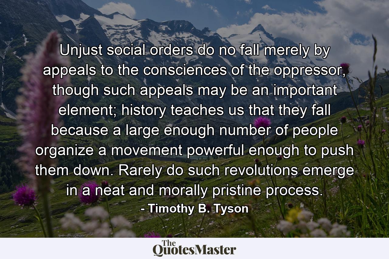 Unjust social orders do no fall merely by appeals to the consciences of the oppressor, though such appeals may be an important element; history teaches us that they fall because a large enough number of people organize a movement powerful enough to push them down. Rarely do such revolutions emerge in a neat and morally pristine process. - Quote by Timothy B. Tyson