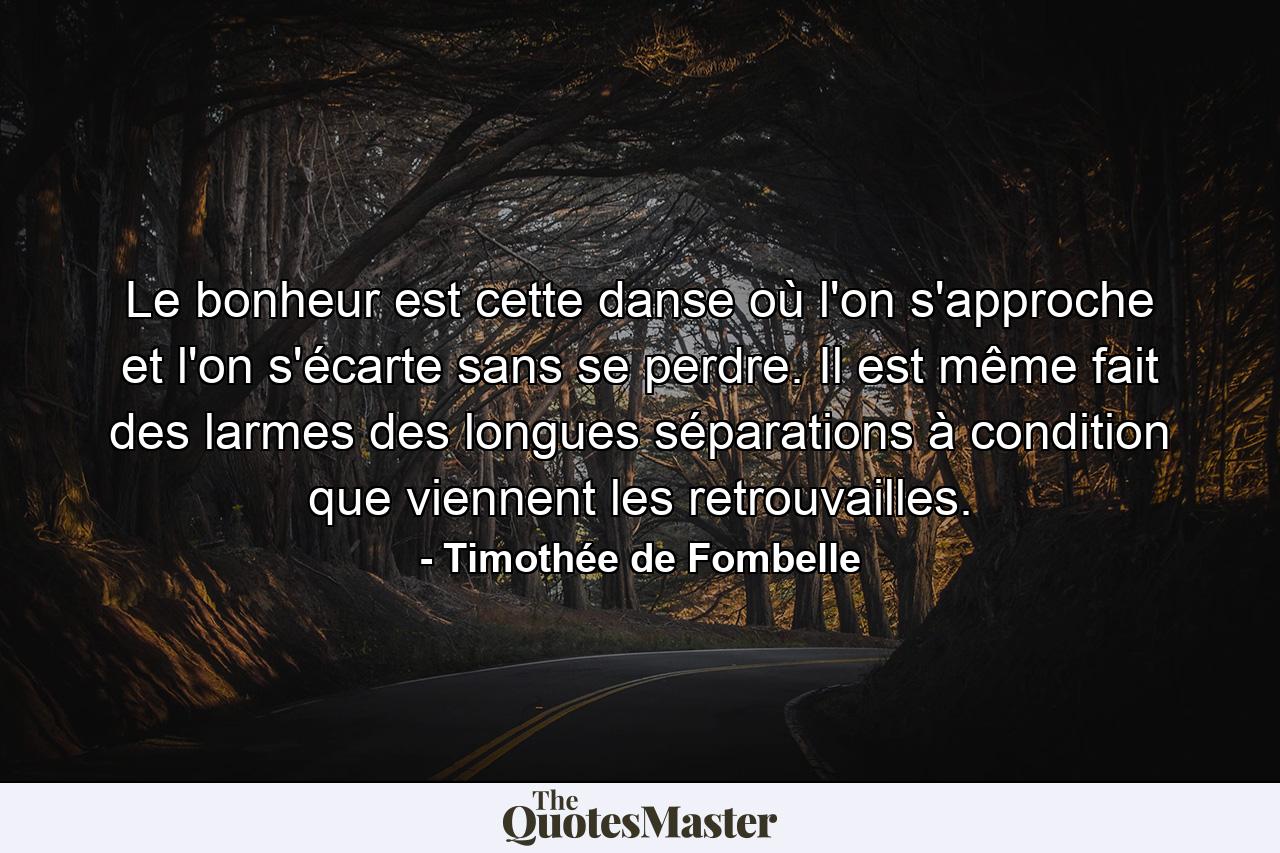 Le bonheur est cette danse où l'on s'approche et l'on s'écarte sans se perdre. Il est même fait des larmes des longues séparations à condition que viennent les retrouvailles. - Quote by Timothée de Fombelle