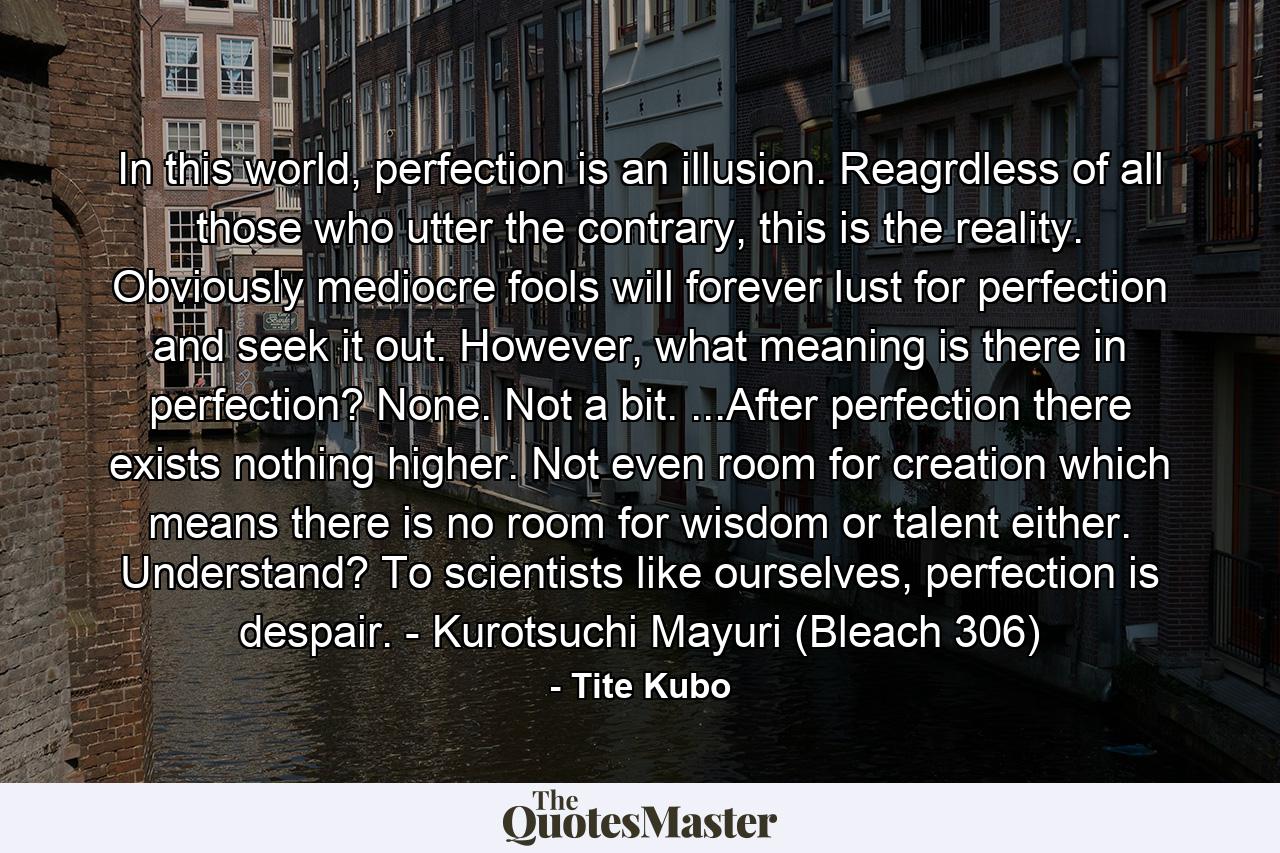 In this world, perfection is an illusion. Reagrdless of all those who utter the contrary, this is the reality. Obviously mediocre fools will forever lust for perfection and seek it out. However, what meaning is there in perfection? None. Not a bit. ...After perfection there exists nothing higher. Not even room for creation which means there is no room for wisdom or talent either. Understand? To scientists like ourselves, perfection is despair. - Kurotsuchi Mayuri (Bleach 306) - Quote by Tite Kubo