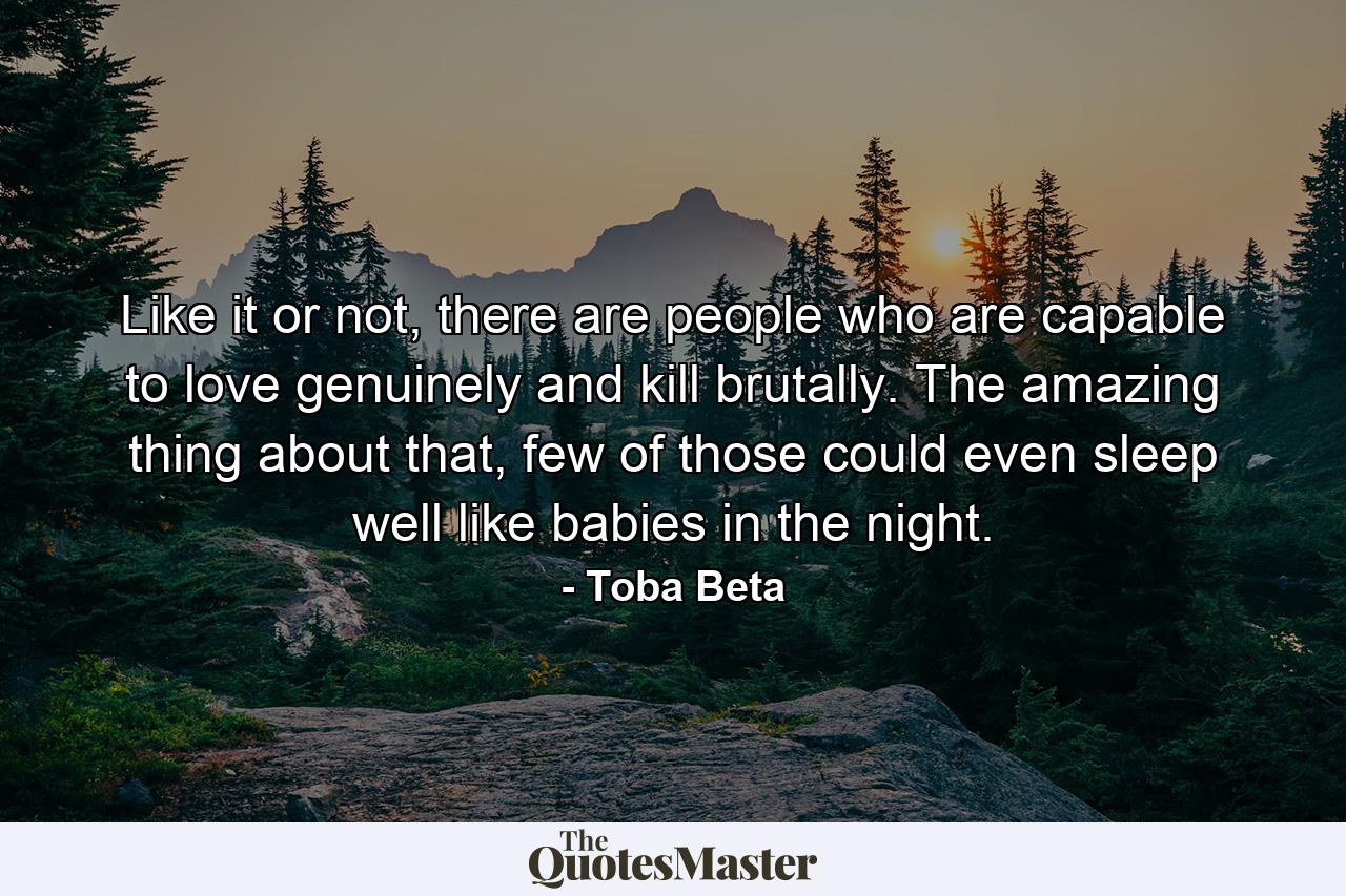 Like it or not, there are people who are capable to love genuinely and kill brutally. The amazing thing about that, few of those could even sleep well like babies in the night. - Quote by Toba Beta