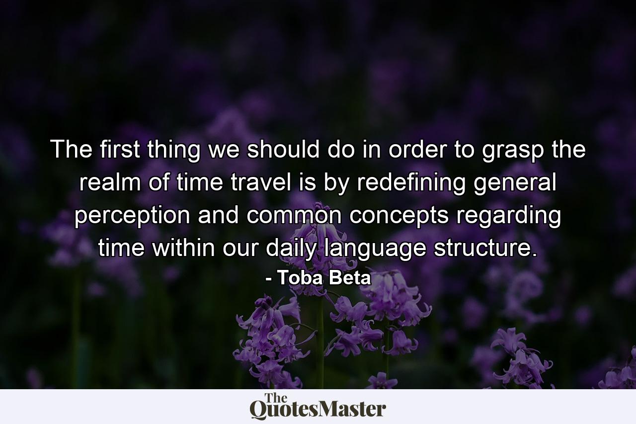 The first thing we should do in order to grasp the realm of time travel is by redefining general perception and common concepts regarding time within our daily language structure. - Quote by Toba Beta