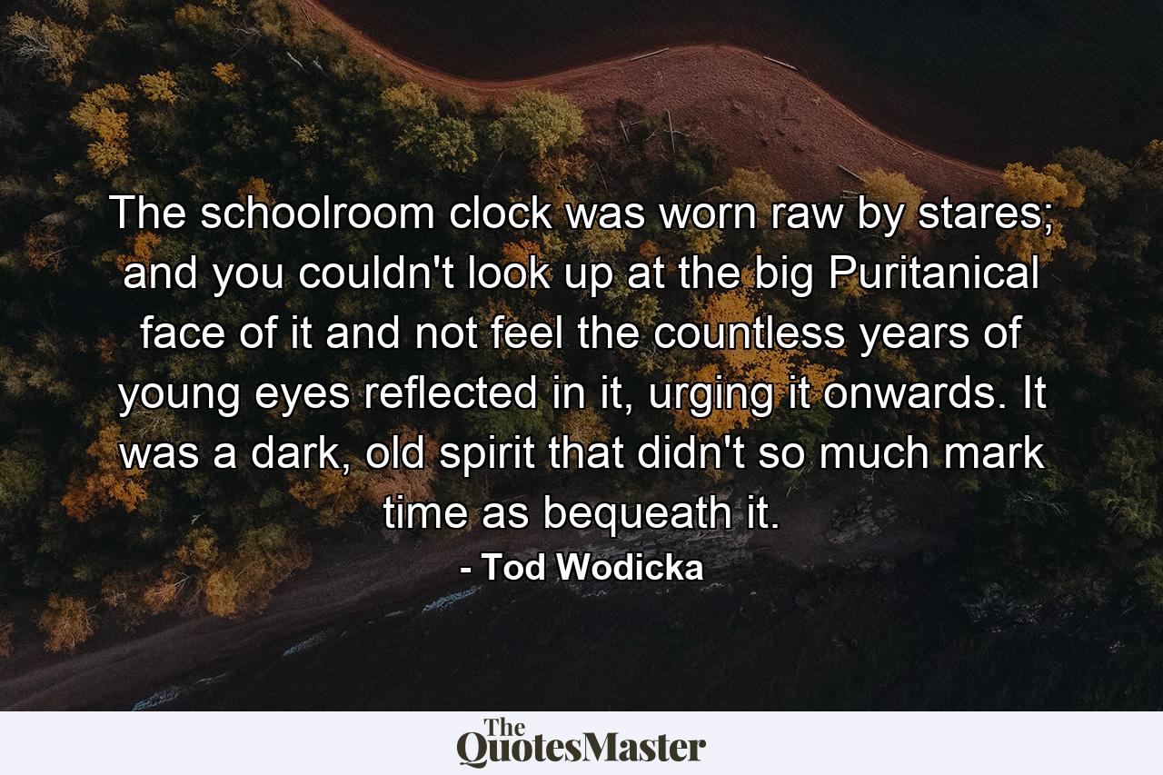 The schoolroom clock was worn raw by stares; and you couldn't look up at the big Puritanical face of it and not feel the countless years of young eyes reflected in it, urging it onwards. It was a dark, old spirit that didn't so much mark time as bequeath it. - Quote by Tod Wodicka