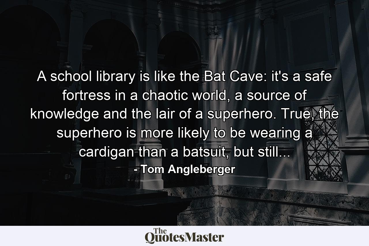 A school library is like the Bat Cave: it's a safe fortress in a chaotic world, a source of knowledge and the lair of a superhero. True, the superhero is more likely to be wearing a cardigan than a batsuit, but still... - Quote by Tom Angleberger