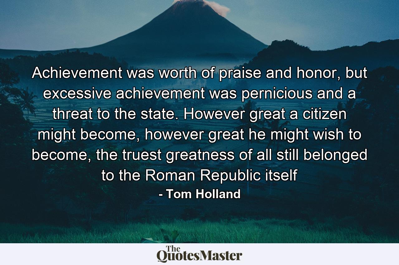 Achievement was worth of praise and honor, but excessive achievement was pernicious and a threat to the state. However great a citizen might become, however great he might wish to become, the truest greatness of all still belonged to the Roman Republic itself - Quote by Tom Holland