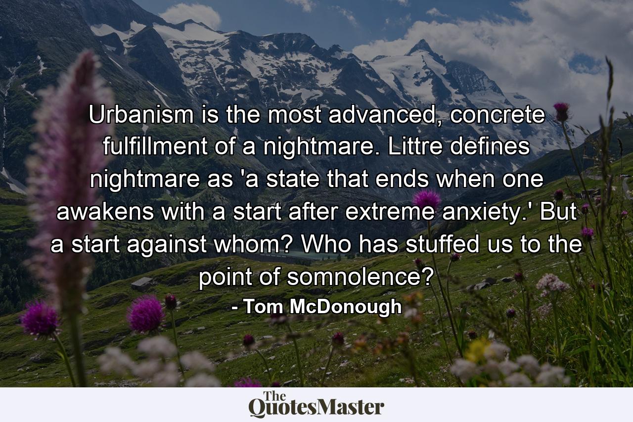 Urbanism is the most advanced, concrete fulfillment of a nightmare. Littre defines nightmare as 'a state that ends when one awakens with a start after extreme anxiety.' But a start against whom? Who has stuffed us to the point of somnolence? - Quote by Tom McDonough