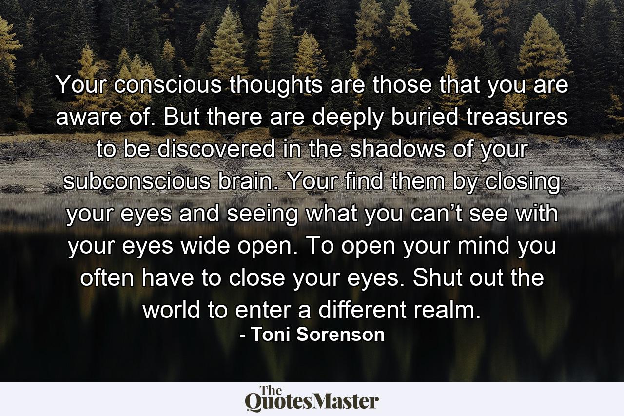 Your conscious thoughts are those that you are aware of. But there are deeply buried treasures to be discovered in the shadows of your subconscious brain. Your find them by closing your eyes and seeing what you can’t see with your eyes wide open. To open your mind you often have to close your eyes. Shut out the world to enter a different realm. - Quote by Toni Sorenson