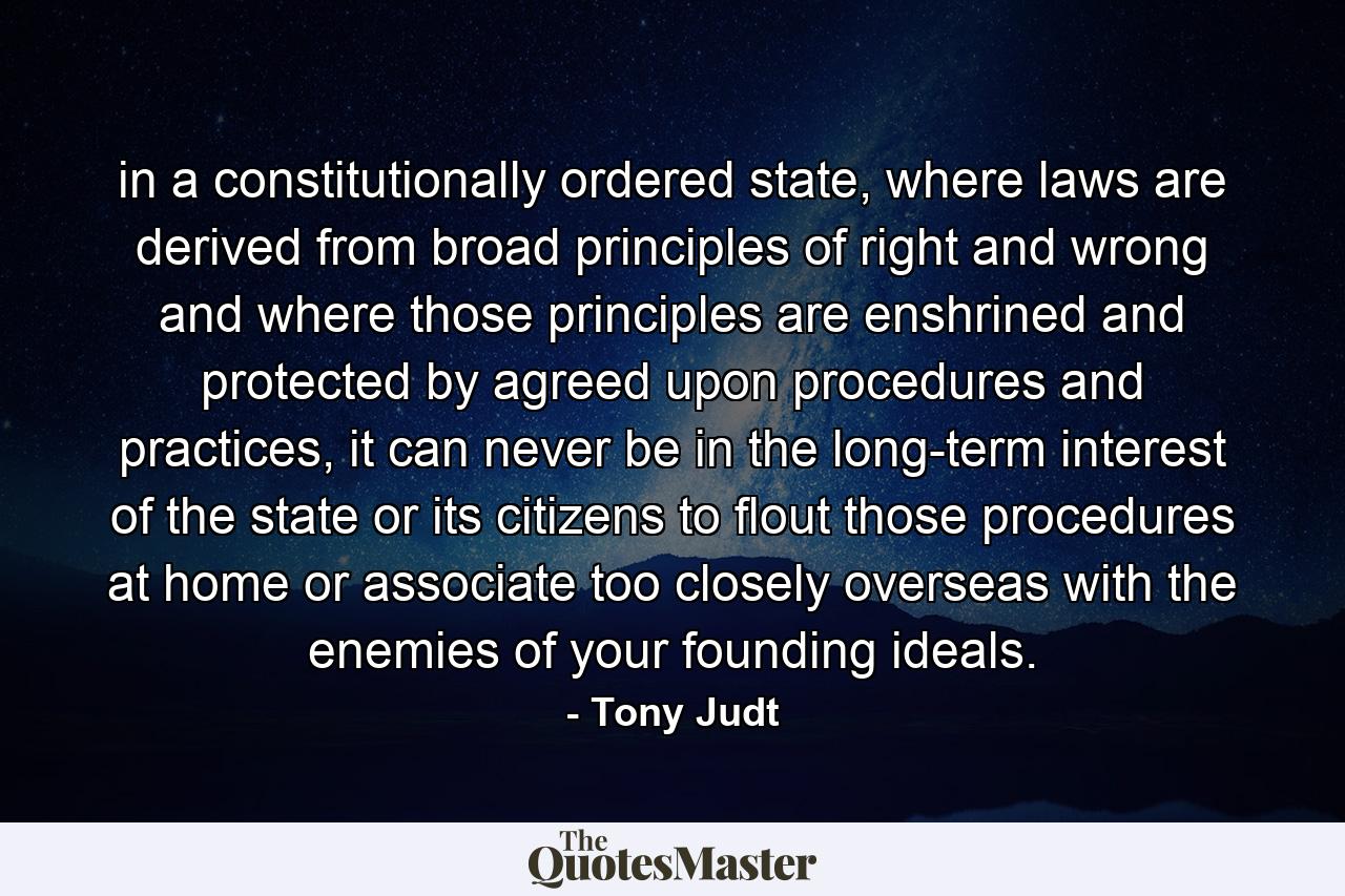 in a constitutionally ordered state, where laws are derived from broad principles of right and wrong and where those principles are enshrined and protected by agreed upon procedures and practices, it can never be in the long-term interest of the state or its citizens to flout those procedures at home or associate too closely overseas with the enemies of your founding ideals. - Quote by Tony Judt