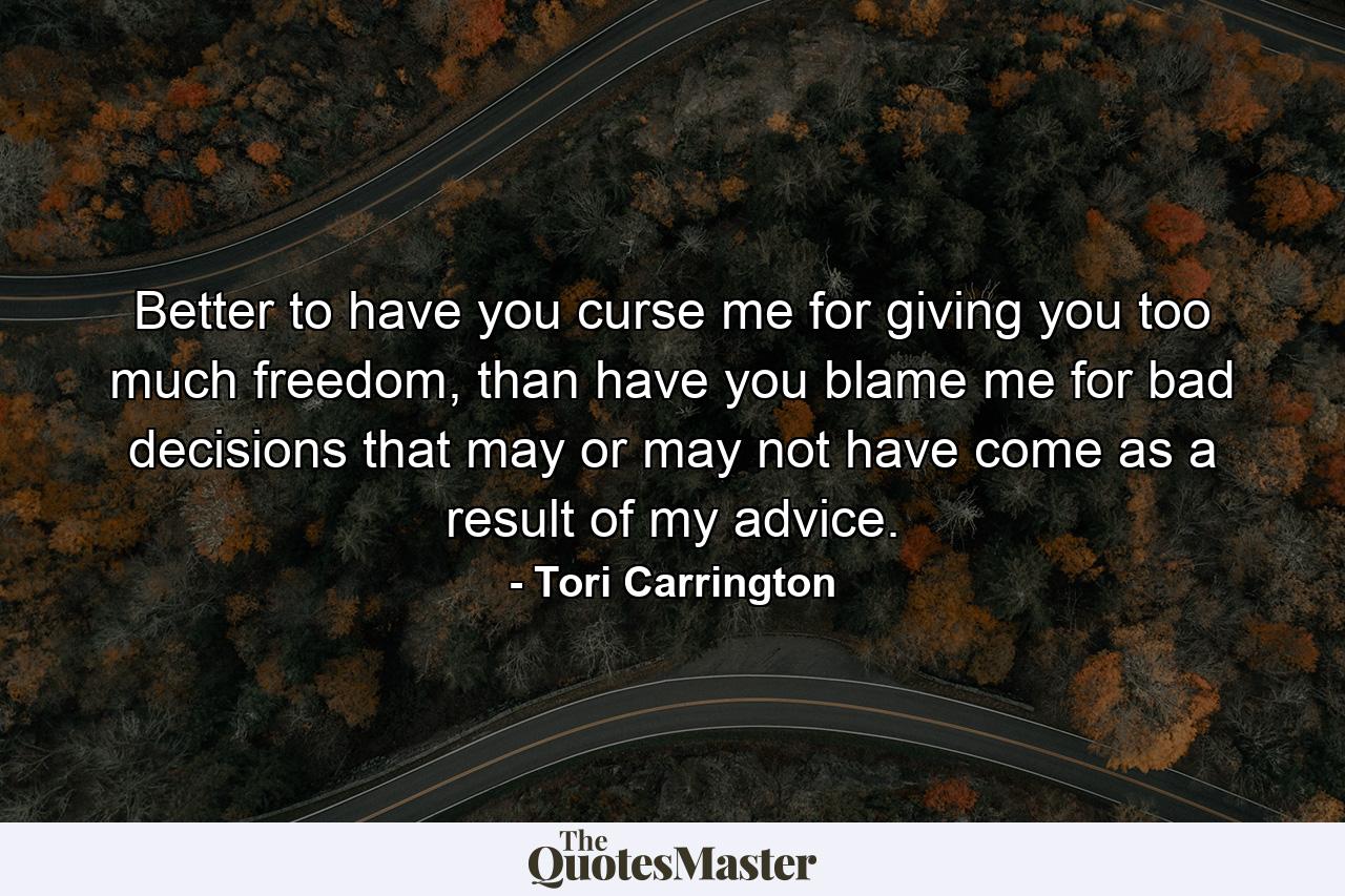 Better to have you curse me for giving you too much freedom, than have you blame me for bad decisions that may or may not have come as a result of my advice. - Quote by Tori Carrington