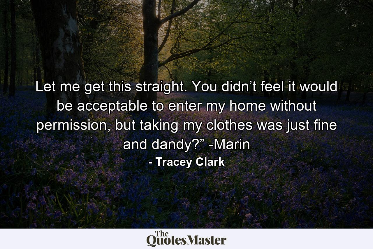 Let me get this straight. You didn’t feel it would be acceptable to enter my home without permission, but taking my clothes was just fine and dandy?” -Marin - Quote by Tracey Clark