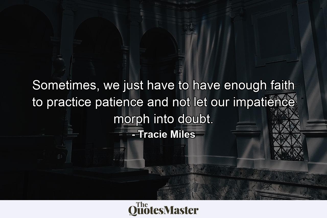 Sometimes, we just have to have enough faith to practice patience and not let our impatience morph into doubt. - Quote by Tracie Miles