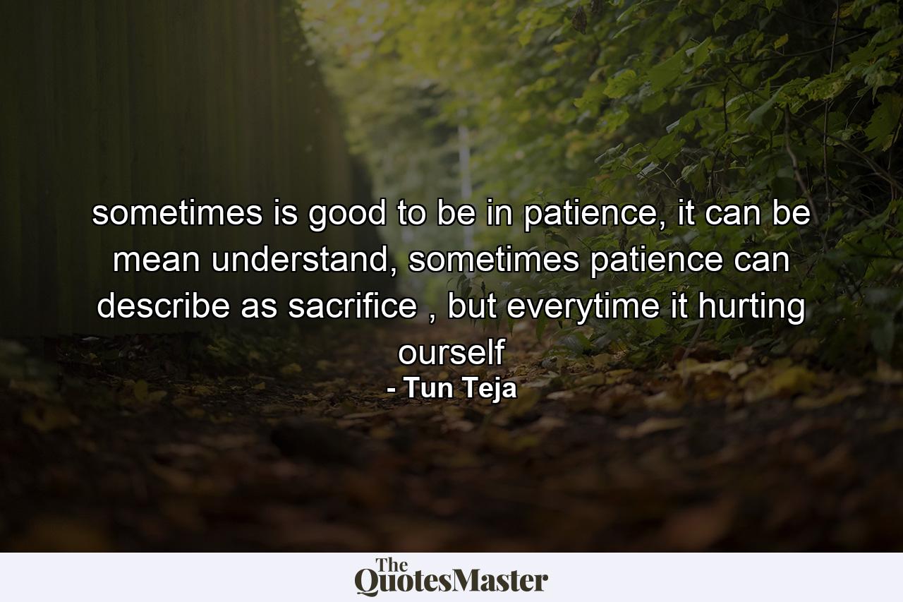 sometimes is good to be in patience, it can be mean understand, sometimes patience can describe as sacrifice , but everytime it hurting ourself - Quote by Tun Teja