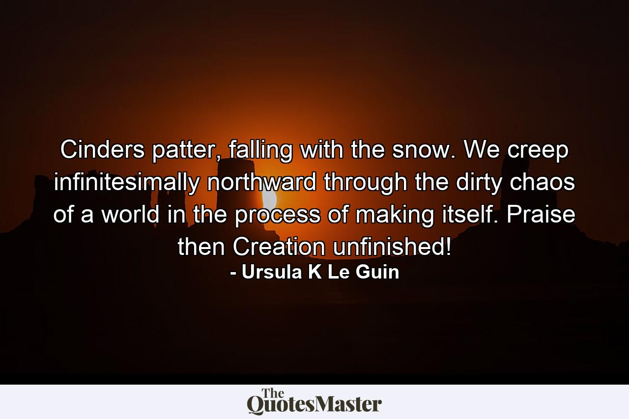 Cinders patter, falling with the snow. We creep infinitesimally northward through the dirty chaos of a world in the process of making itself. Praise then Creation unfinished! - Quote by Ursula K Le Guin