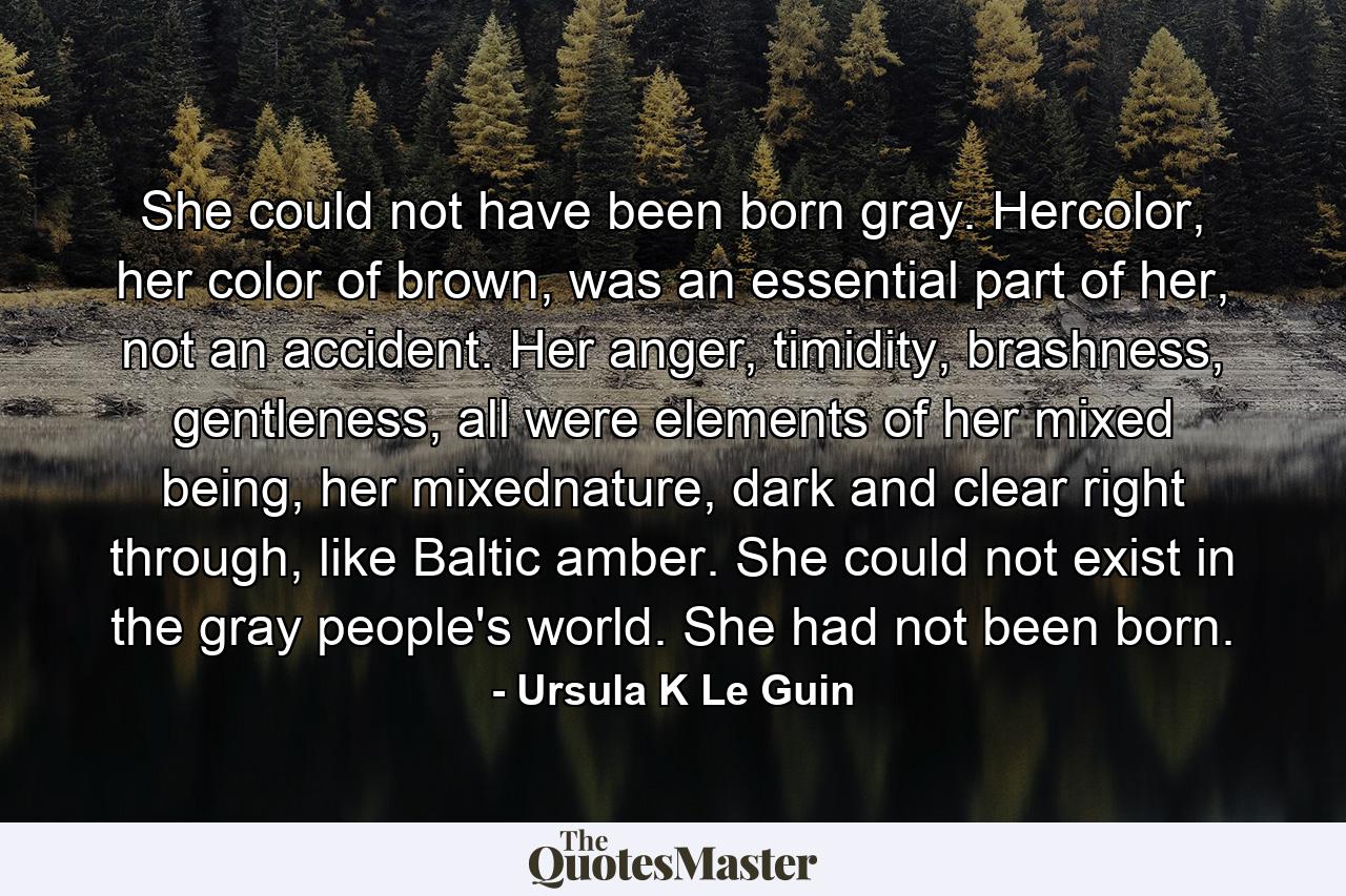 She could not have been born gray. Hercolor, her color of brown, was an essential part of her, not an accident. Her anger, timidity, brashness, gentleness, all were elements of her mixed being, her mixednature, dark and clear right through, like Baltic amber. She could not exist in the gray people's world. She had not been born. - Quote by Ursula K Le Guin