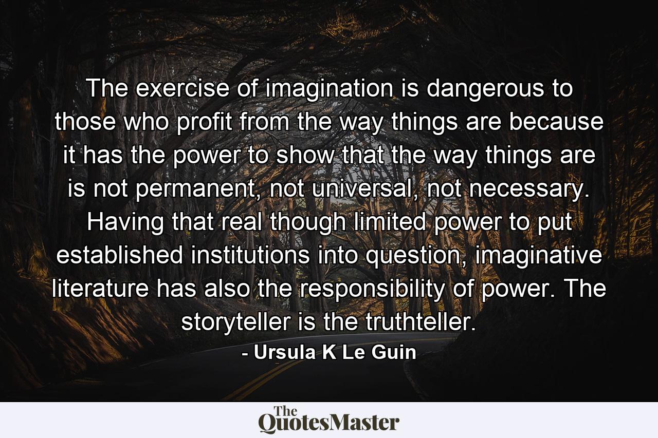 The exercise of imagination is dangerous to those who profit from the way things are because it has the power to show that the way things are is not permanent, not universal, not necessary. Having that real though limited power to put established institutions into question, imaginative literature has also the responsibility of power. The storyteller is the truthteller. - Quote by Ursula K Le Guin