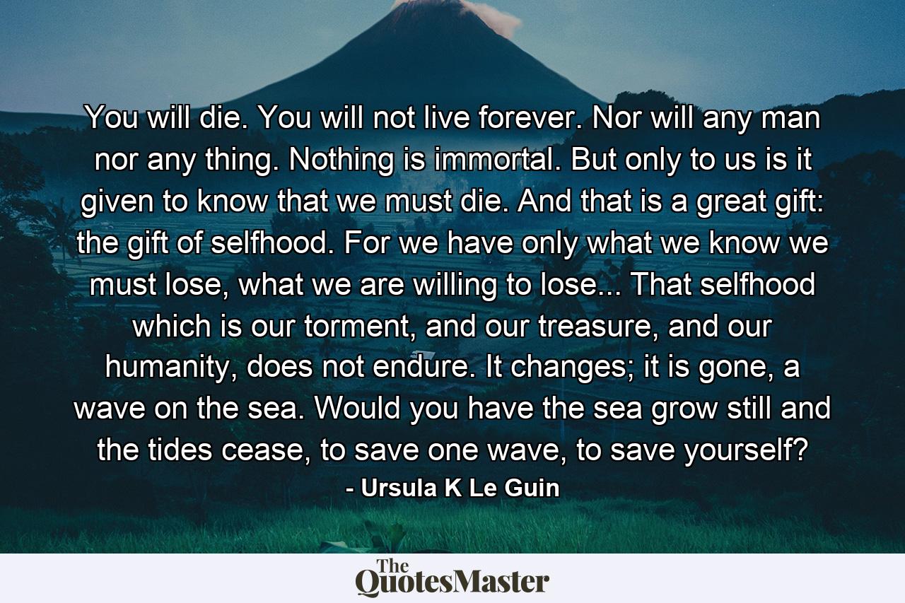 You will die. You will not live forever. Nor will any man nor any thing. Nothing is immortal. But only to us is it given to know that we must die. And that is a great gift: the gift of selfhood. For we have only what we know we must lose, what we are willing to lose... That selfhood which is our torment, and our treasure, and our humanity, does not endure. It changes; it is gone, a wave on the sea. Would you have the sea grow still and the tides cease, to save one wave, to save yourself? - Quote by Ursula K Le Guin