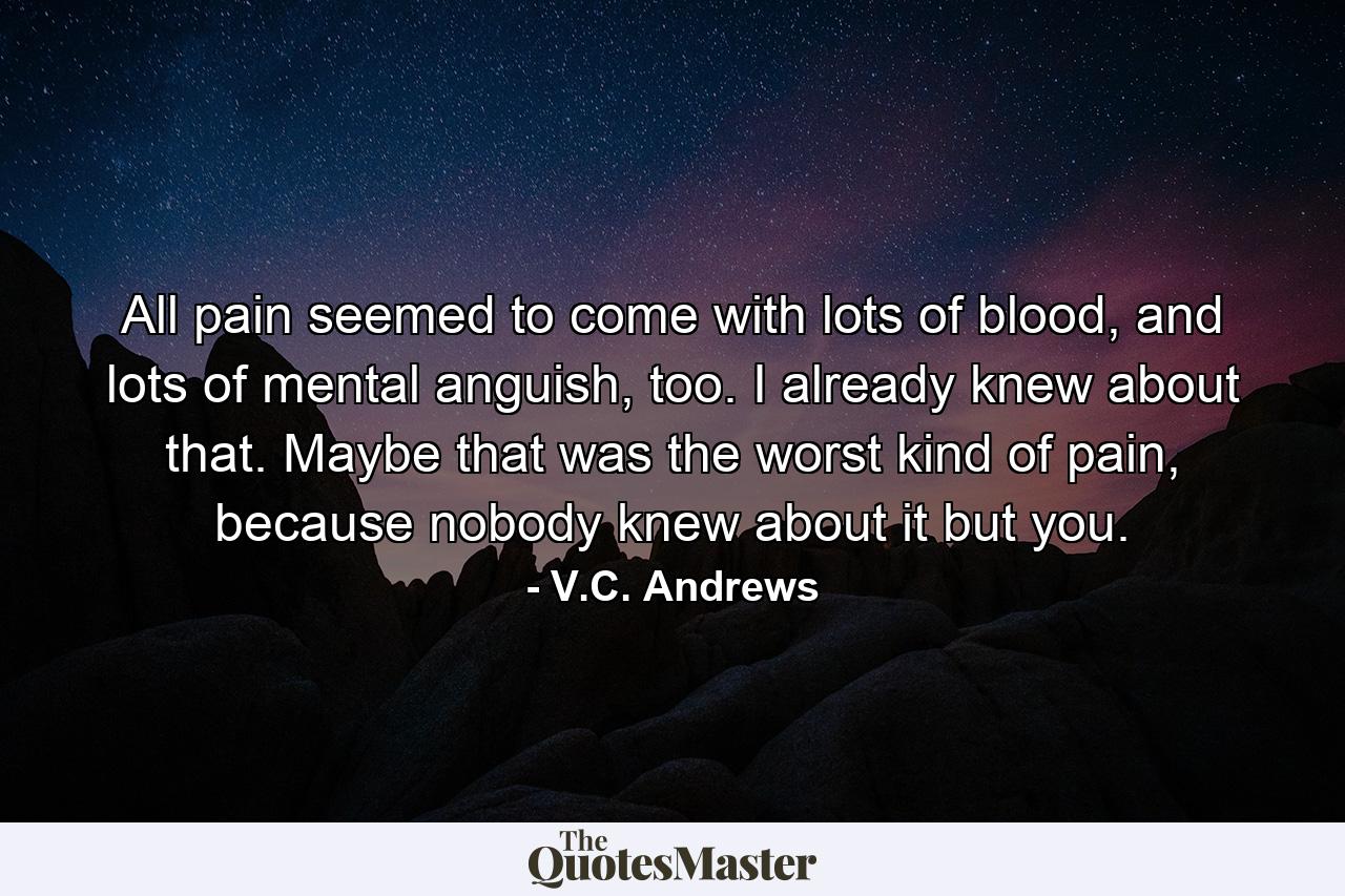 All pain seemed to come with lots of blood, and lots of mental anguish, too. I already knew about that. Maybe that was the worst kind of pain, because nobody knew about it but you. - Quote by V.C. Andrews