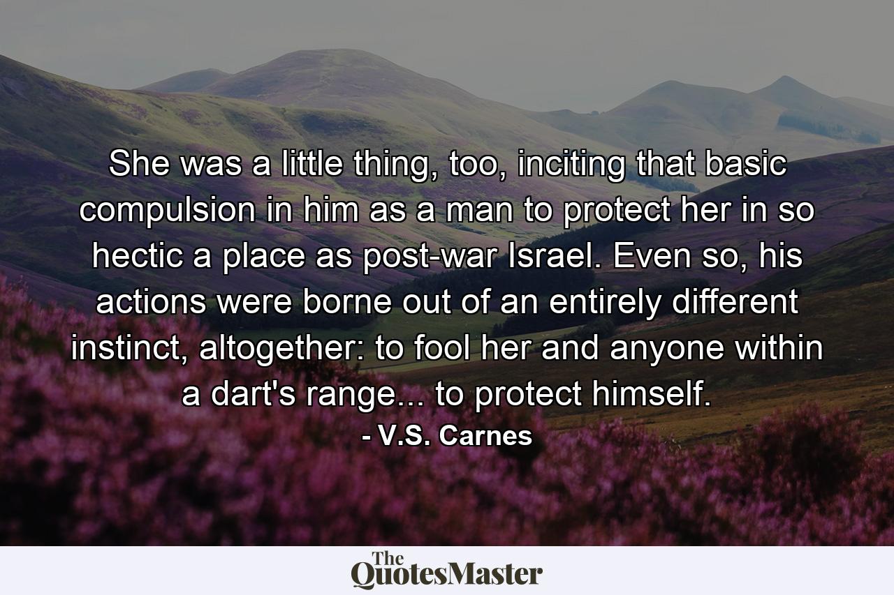 She was a little thing, too, inciting that basic compulsion in him as a man to protect her in so hectic a place as post-war Israel. Even so, his actions were borne out of an entirely different instinct, altogether: to fool her and anyone within a dart's range... to protect himself. - Quote by V.S. Carnes