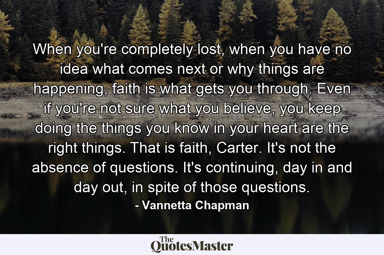 When you're completely lost, when you have no idea what comes next or why things are happening, faith is what gets you through. Even if you're not sure what you believe, you keep doing the things you know in your heart are the right things. That is faith, Carter. It's not the absence of questions. It's continuing, day in and day out, in spite of those questions. - Quote by Vannetta Chapman