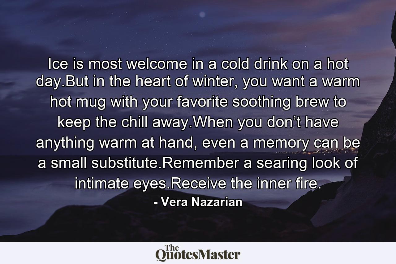 Ice is most welcome in a cold drink on a hot day.But in the heart of winter, you want a warm hot mug with your favorite soothing brew to keep the chill away.When you don’t have anything warm at hand, even a memory can be a small substitute.Remember a searing look of intimate eyes.Receive the inner fire. - Quote by Vera Nazarian