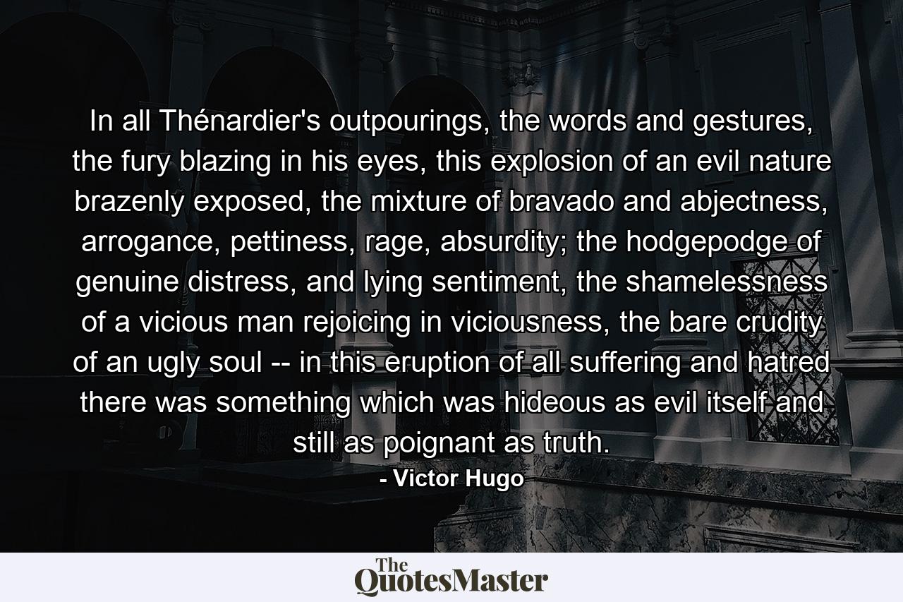 In all Thénardier's outpourings, the words and gestures, the fury blazing in his eyes, this explosion of an evil nature brazenly exposed, the mixture of bravado and abjectness, arrogance, pettiness, rage, absurdity; the hodgepodge of genuine distress, and lying sentiment, the shamelessness of a vicious man rejoicing in viciousness, the bare crudity of an ugly soul -- in this eruption of all suffering and hatred there was something which was hideous as evil itself and still as poignant as truth. - Quote by Victor Hugo