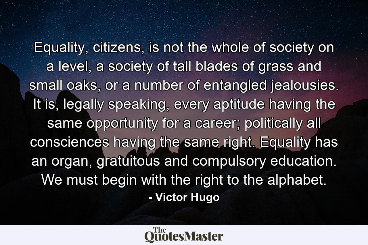 Equality, citizens, is not the whole of society on a level, a society of tall blades of grass and small oaks, or a number of entangled jealousies. It is, legally speaking, every aptitude having the same opportunity for a career; politically all consciences having the same right. Equality has an organ, gratuitous and compulsory education. We must begin with the right to the alphabet. - Quote by Victor Hugo