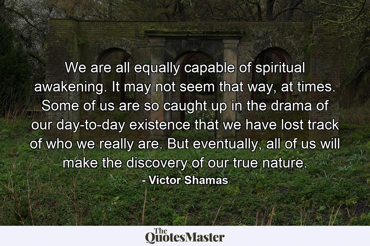 We are all equally capable of spiritual awakening. It may not seem that way, at times. Some of us are so caught up in the drama of our day-to-day existence that we have lost track of who we really are. But eventually, all of us will make the discovery of our true nature. - Quote by Victor Shamas