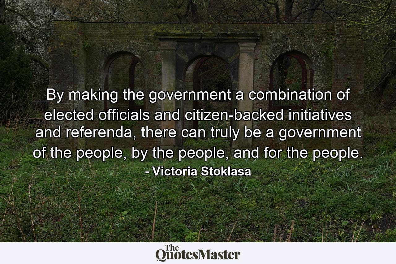 By making the government a combination of elected officials and citizen-backed initiatives and referenda, there can truly be a government of the people, by the people, and for the people. - Quote by Victoria Stoklasa