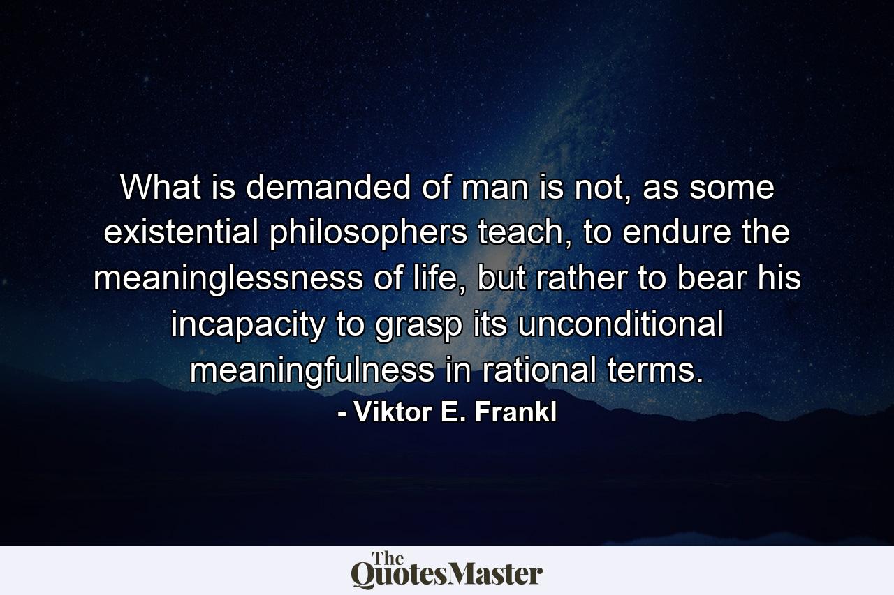 What is demanded of man is not, as some existential philosophers teach, to endure the meaninglessness of life, but rather to bear his incapacity to grasp its unconditional meaningfulness in rational terms. - Quote by Viktor E. Frankl