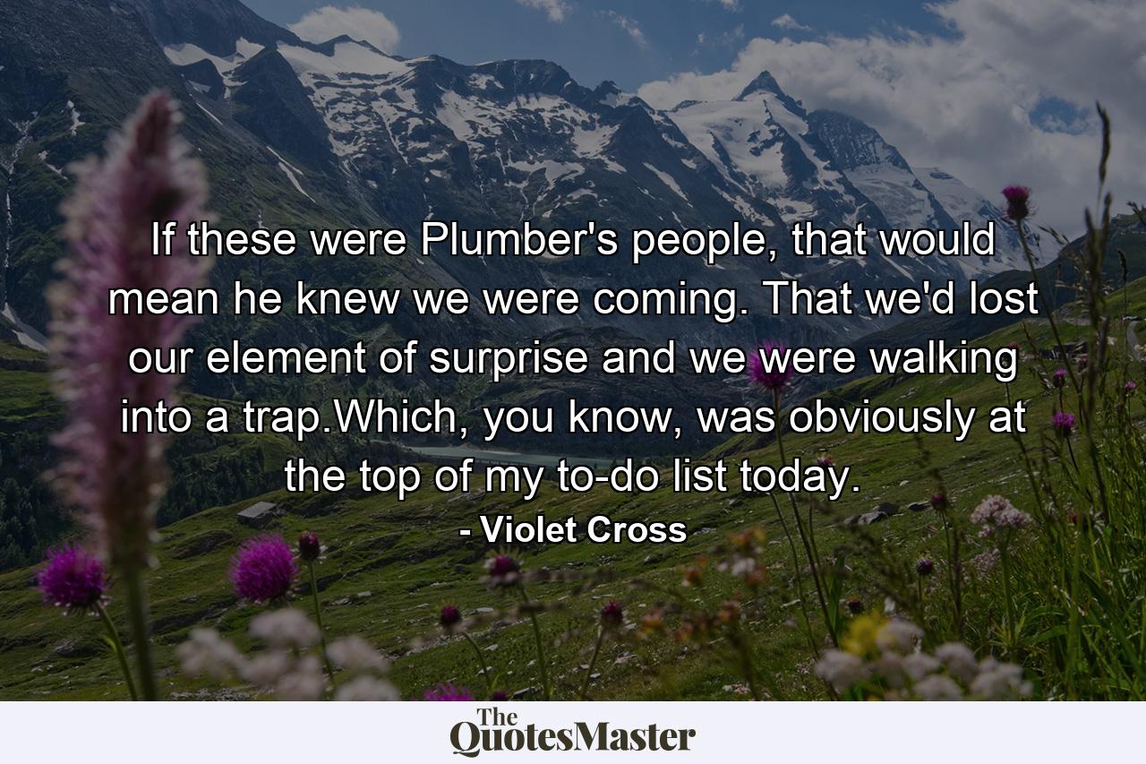 If these were Plumber's people, that would mean he knew we were coming. That we'd lost our element of surprise and we were walking into a trap.Which, you know, was obviously at the top of my to-do list today. - Quote by Violet Cross