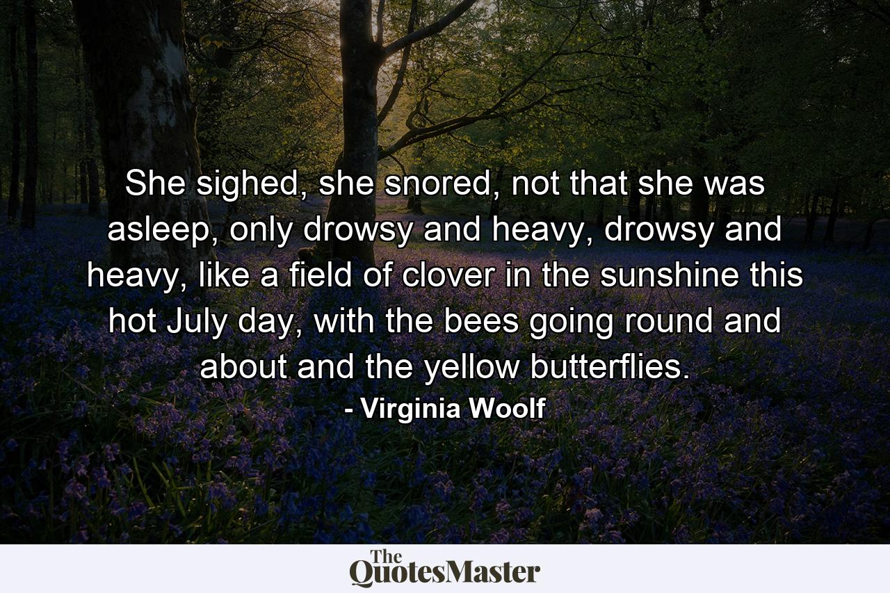 She sighed, she snored, not that she was asleep, only drowsy and heavy, drowsy and heavy, like a field of clover in the sunshine this hot July day, with the bees going round and about and the yellow butterflies. - Quote by Virginia Woolf