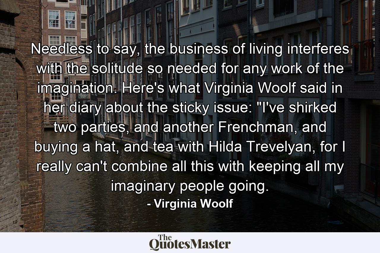 Needless to say, the business of living interferes with the solitude so needed for any work of the imagination. Here's what Virginia Woolf said in her diary about the sticky issue: 