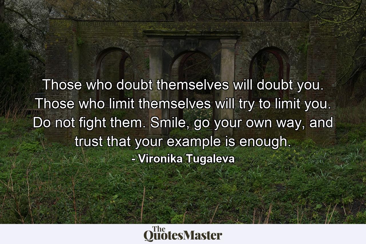 Those who doubt themselves will doubt you. Those who limit themselves will try to limit you. Do not fight them. Smile, go your own way, and trust that your example is enough. - Quote by Vironika Tugaleva