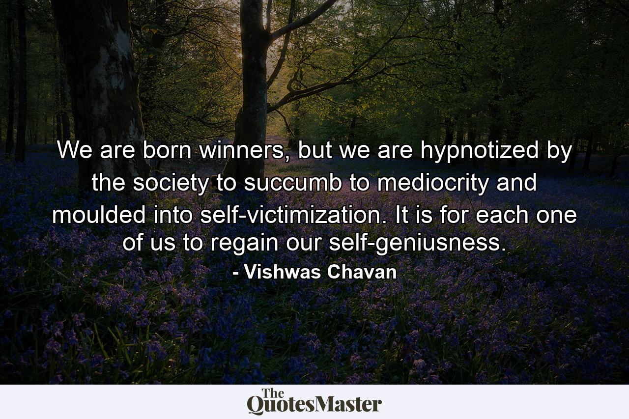 We are born winners, but we are hypnotized by the society to succumb to mediocrity and moulded into self-victimization. It is for each one of us to regain our self-geniusness. - Quote by Vishwas Chavan