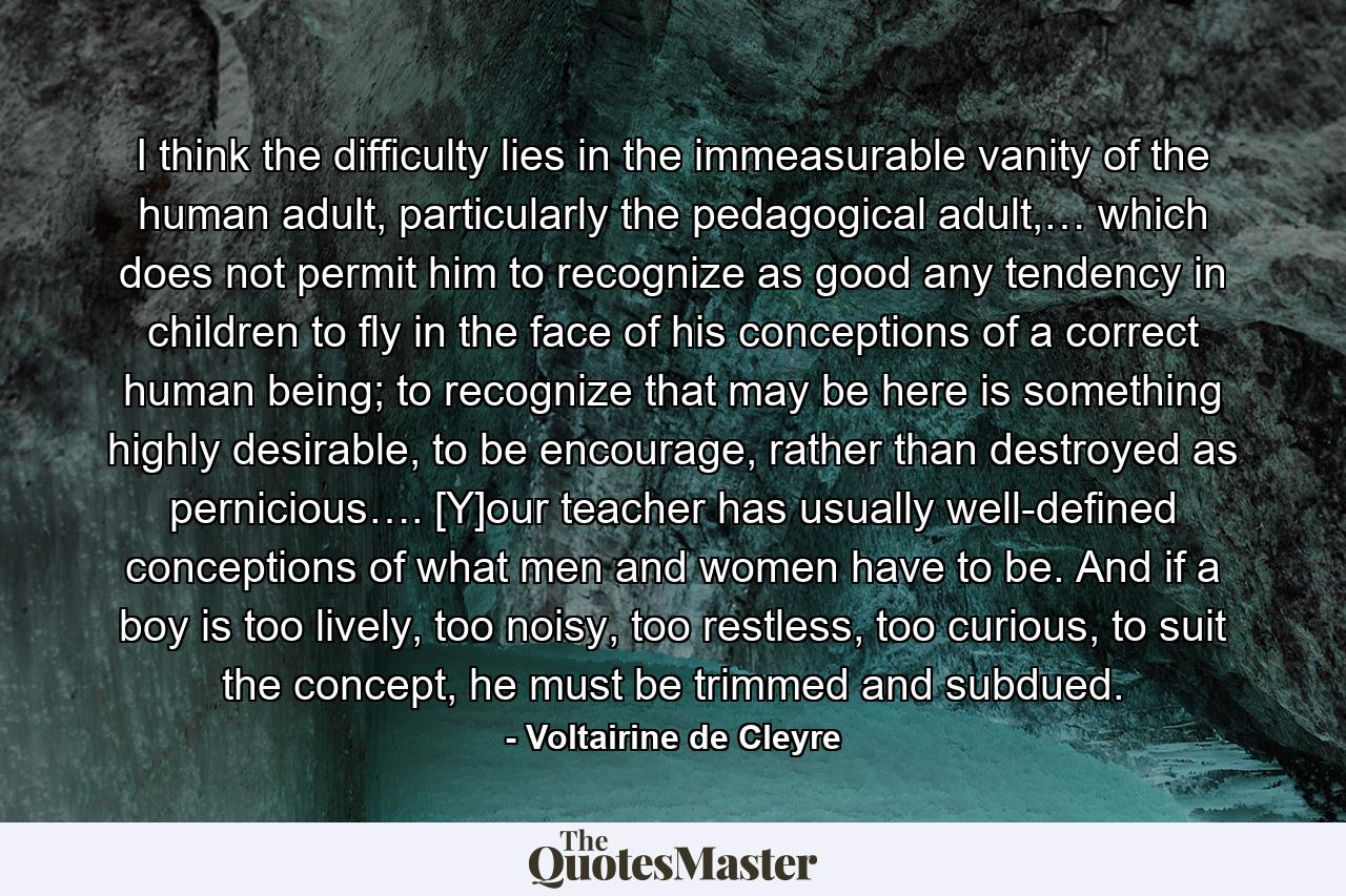 I think the difficulty lies in the immeasurable vanity of the human adult, particularly the pedagogical adult,… which does not permit him to recognize as good any tendency in children to fly in the face of his conceptions of a correct human being; to recognize that may be here is something highly desirable, to be encourage, rather than destroyed as pernicious…. [Y]our teacher has usually well-defined conceptions of what men and women have to be. And if a boy is too lively, too noisy, too restless, too curious, to suit the concept, he must be trimmed and subdued. - Quote by Voltairine de Cleyre