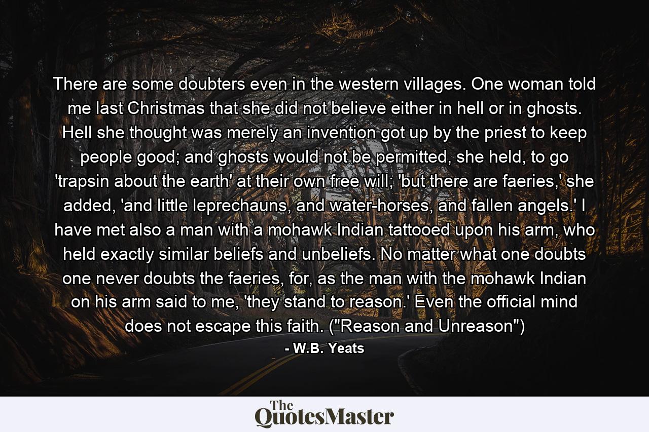 There are some doubters even in the western villages. One woman told me last Christmas that she did not believe either in hell or in ghosts. Hell she thought was merely an invention got up by the priest to keep people good; and ghosts would not be permitted, she held, to go 'trapsin about the earth' at their own free will; 'but there are faeries,' she added, 'and little leprechauns, and water-horses, and fallen angels.' I have met also a man with a mohawk Indian tattooed upon his arm, who held exactly similar beliefs and unbeliefs. No matter what one doubts one never doubts the faeries, for, as the man with the mohawk Indian on his arm said to me, 'they stand to reason.' Even the official mind does not escape this faith. (