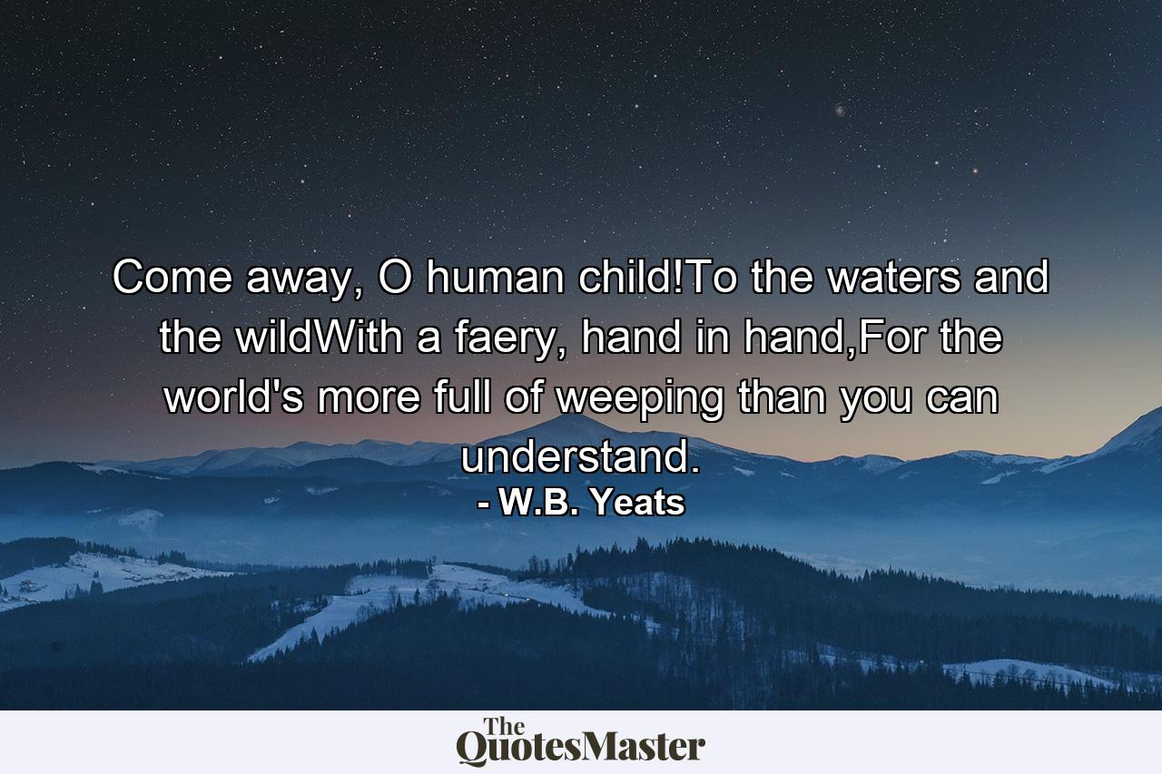 Come away, O human child!To the waters and the wildWith a faery, hand in hand,For the world's more full of weeping than you can understand. - Quote by W.B. Yeats