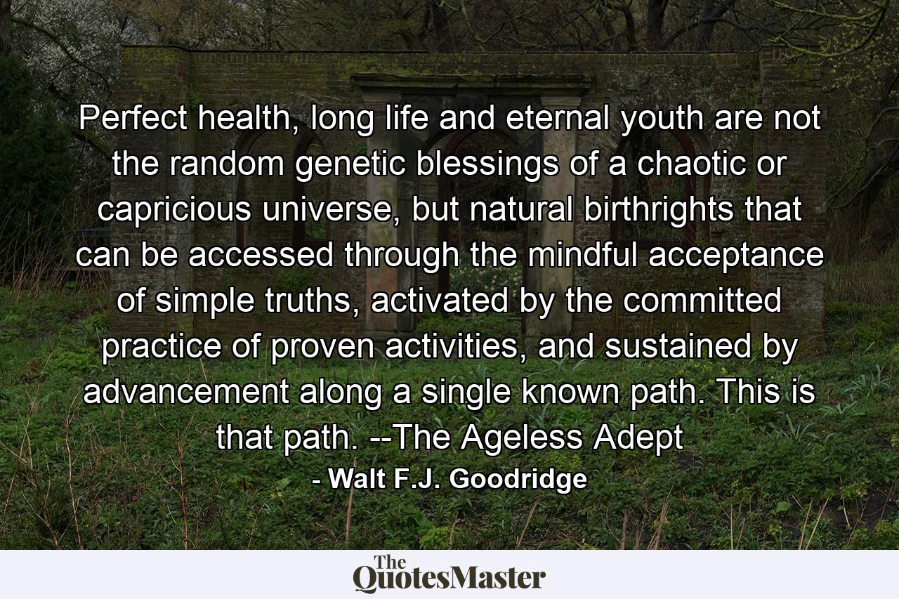 Perfect health, long life and eternal youth are not the random genetic blessings of a chaotic or capricious universe, but natural birthrights that can be accessed through the mindful acceptance of simple truths, activated by the committed practice of proven activities, and sustained by advancement along a single known path. This is that path. --The Ageless Adept - Quote by Walt F.J. Goodridge