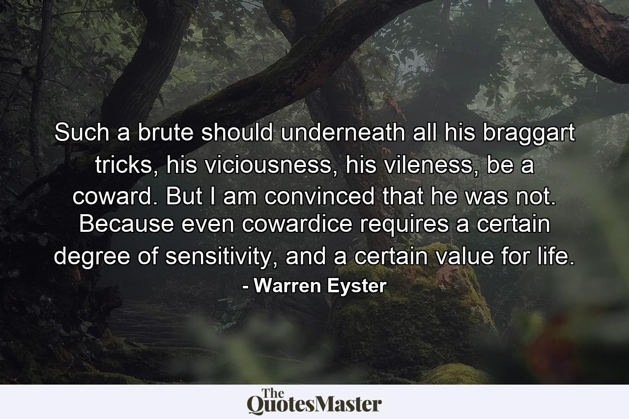 Such a brute should underneath all his braggart tricks, his viciousness, his vileness, be a coward. But I am convinced that he was not. Because even cowardice requires a certain degree of sensitivity, and a certain value for life. - Quote by Warren Eyster